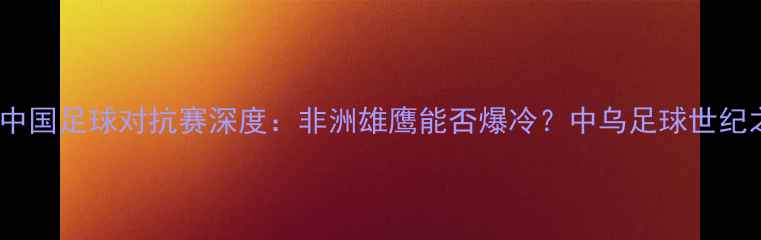 图片 🔥乌干达vs中国足球对抗赛深度：非洲雄鹰能否爆冷？中乌足球世纪之战全攻略1