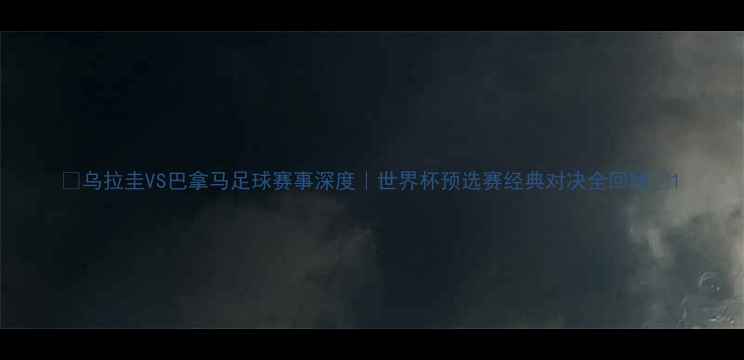 图片 🔥乌拉圭VS巴拿马足球赛事深度｜世界杯预选赛经典对决全回顾🔥1