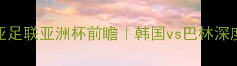 图片 🔥亚足联亚洲杯前瞻｜韩国vs巴林深度🔥