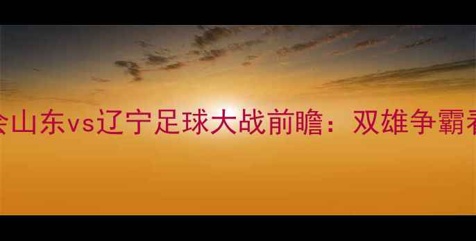 图片 🔥全运会山东vs辽宁足球大战前瞻：双雄争霸看点全🔥