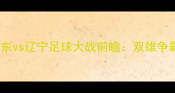 图片 🔥全运会山东vs辽宁足球大战前瞻：双雄争霸看点全🔥1