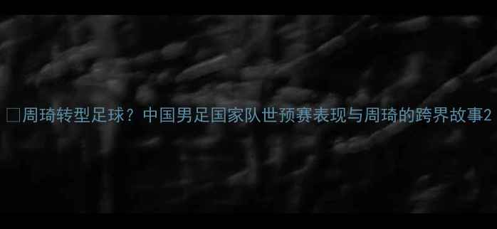 图片 🔥周琦转型足球？中国男足国家队世预赛表现与周琦的跨界故事2