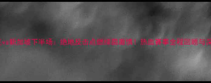 图片 🔥国足vs新加坡下半场：绝地反击点燃绿茵激情！热血赛事全程回顾与深度🔥2