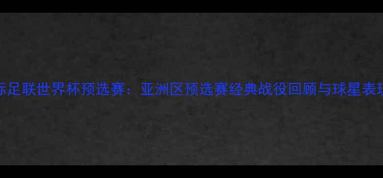 图片 🔥国际足联世界杯预选赛：亚洲区预选赛经典战役回顾与球星表现全🔥