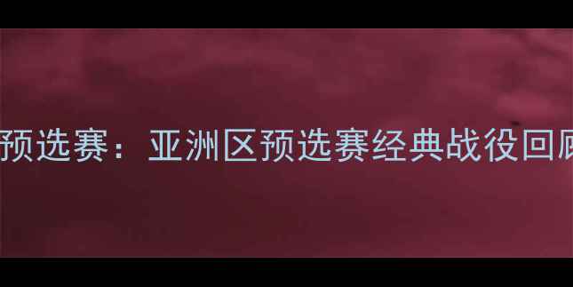 图片 🔥国际足联世界杯预选赛：亚洲区预选赛经典战役回顾与球星表现全🔥1