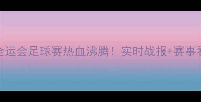 图片 🔥天津全运会足球赛热血沸腾！实时战报+赛事看点全🔥