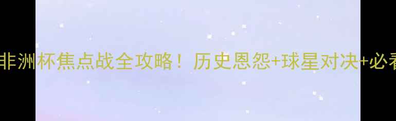 图片 🔥尼日利亚VS赞比亚：非洲杯焦点战全攻略！历史恩怨+球星对决+必看看点（附直播指南）2