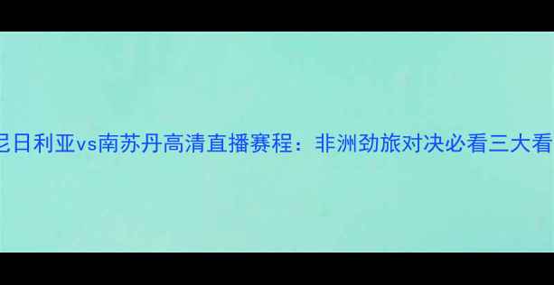 图片 🔥尼日利亚vs南苏丹高清直播赛程：非洲劲旅对决必看三大看点2