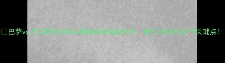 图片 🔥巴萨vs尤文高清12月26日焦点战深度分析！胜负手全在这3个关键点！