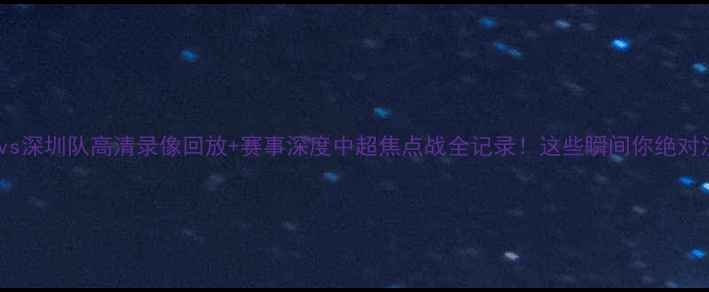 图片 🔥广东队vs深圳队高清录像回放+赛事深度中超焦点战全记录！这些瞬间你绝对没看过！1