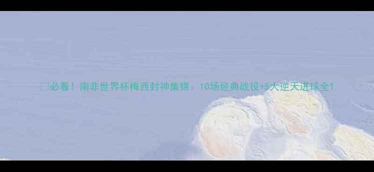 图片 🔥必看！南非世界杯梅西封神集锦：10场经典战役+5大逆天进球全1