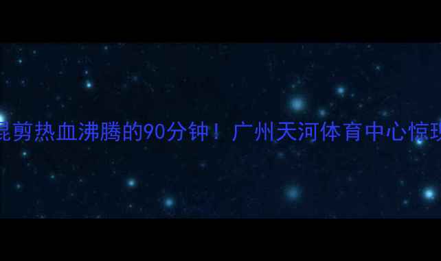 图片 🔥恒大vs香港高清混剪热血沸腾的90分钟！广州天河体育中心惊现万人粤语助威！💥