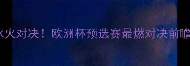 图片 🔥拉脱维亚VS匈牙利：冰火对决！欧洲杯预选赛最燃对决前瞻（附战术数据看点全）2