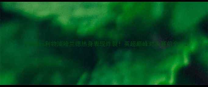 图片 🔥曼城vs利物浦哈兰德热身表现炸裂！英超巅峰对决赛前全🔥2