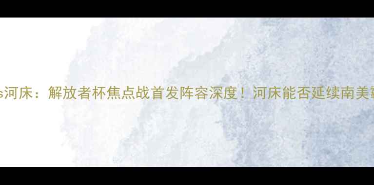 图片 🔥格雷米奥vs河床：解放者杯焦点战首发阵容深度！河床能否延续南美霸主传奇？🔥