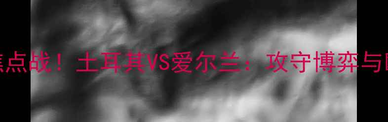 图片 🔥欧洲杯预选赛焦点战！土耳其VS爱尔兰：攻守博弈与欧洲新势力崛起🔥