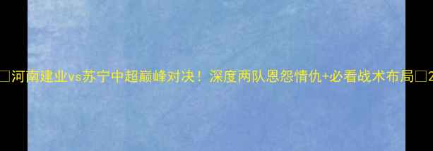 图片 🔥河南建业vs苏宁中超巅峰对决！深度两队恩怨情仇+必看战术布局🏆2
