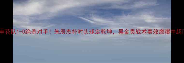 图片 🔥申花队1-0绝杀对手！朱辰杰补时头球定乾坤，吴金贵战术奏效燃爆中超🔥1