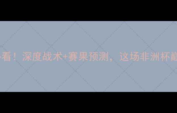 图片 🔥科特迪瓦vs南非男足必看！深度战术+赛果预测，这场非洲杯巅峰对决藏着多少秘密？2