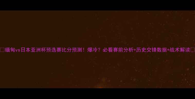 图片 🔥缅甸vs日本亚洲杯预选赛比分预测！爆冷？必看赛前分析+历史交锋数据+战术解读🔥