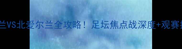 图片 🔥英格兰VS北爱尔兰全攻略！足坛焦点战深度+观赛指南🔥2