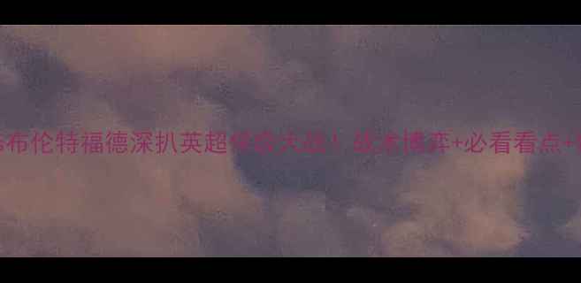 图片 🔥西布罗姆vs布伦特福德深扒英超保级大战！战术博弈+必看看点+数据预测全！