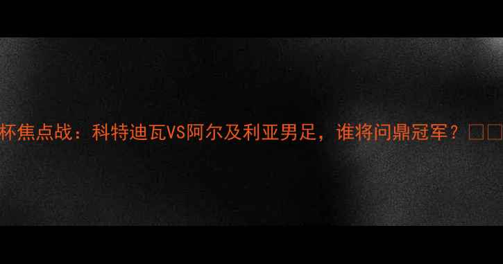 图片 🔥非洲杯焦点战：科特迪瓦VS阿尔及利亚男足，谁将问鼎冠军？🇨🇮vs🇩🇿