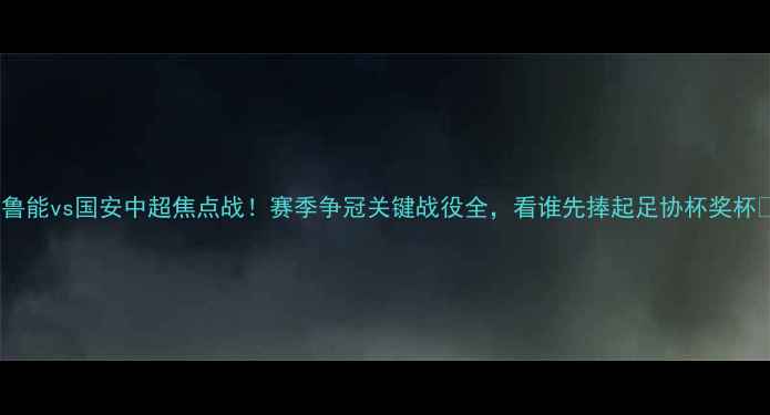 图片 🔥鲁能vs国安中超焦点战！赛季争冠关键战役全，看谁先捧起足协杯奖杯🔥2